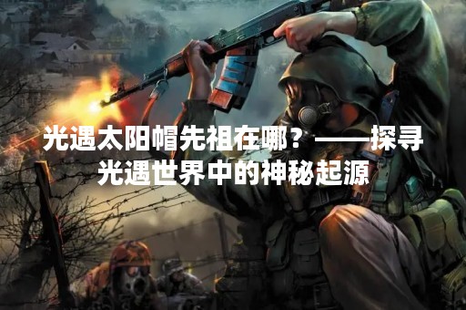 光遇太阳帽先祖在哪？——探寻光遇世界中的神秘起源