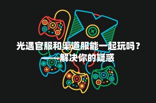 光遇官服和渠道服能一起玩吗？——解决你的疑惑
