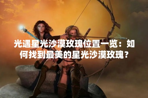 光遇星光沙漠玫瑰位置一览：如何找到最美的星光沙漠玫瑰？
