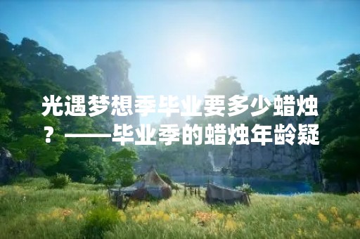 光遇梦想季毕业要多少蜡烛？——毕业季的蜡烛年龄疑问