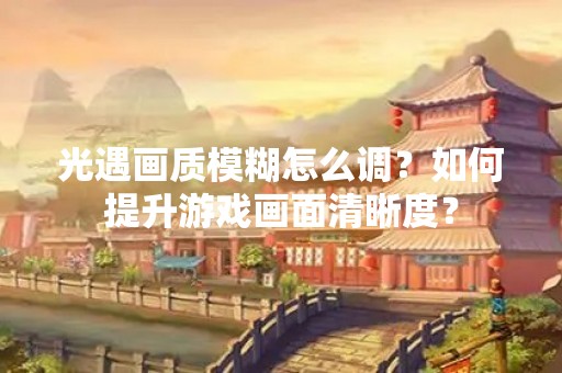 光遇画质模糊怎么调？如何提升游戏画面清晰度？
