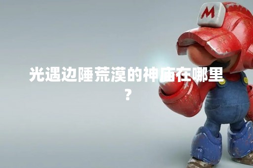 光遇边陲荒漠的神庙在哪里？