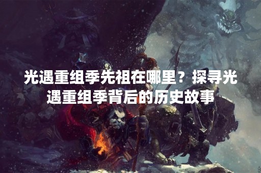 光遇重组季先祖在哪里？探寻光遇重组季背后的历史故事