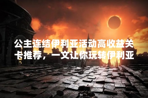 公主连结伊利亚活动高收益关卡推荐，一文让你玩转伊利亚活动