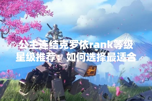 公主连结克罗依rank等级星级推荐：如何选择最适合自己的角色