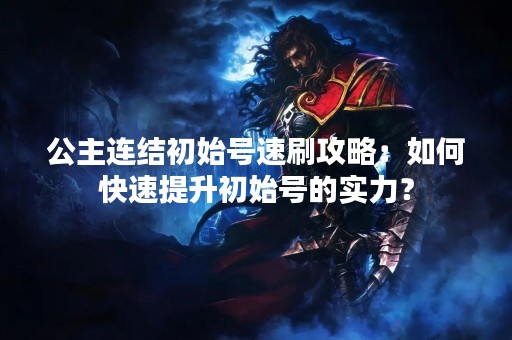 公主连结初始号速刷攻略：如何快速提升初始号的实力？