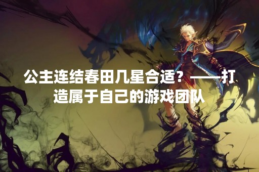 公主连结春田几星合适？——打造属于自己的游戏团队