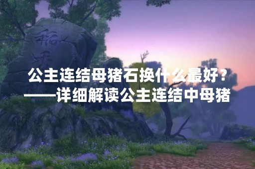 公主连结母猪石换什么最好？——详细解读公主连结中母猪石的作用和替换建议