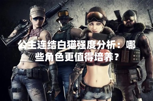 公主连结白猫强度分析：哪些角色更值得培养？