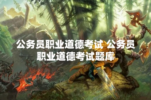 公务员职业道德考试 公务员职业道德考试题库