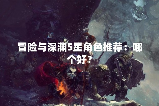 冒险与深渊5星角色推荐：哪个好？