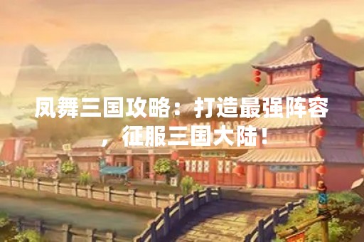 凤舞三国攻略：打造最强阵容，征服三国大陆！