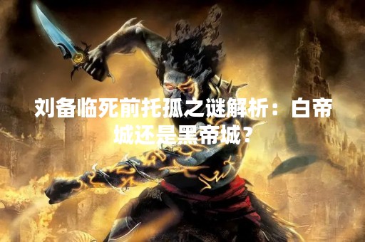 刘备临死前托孤之谜解析：白帝城还是黑帝城？