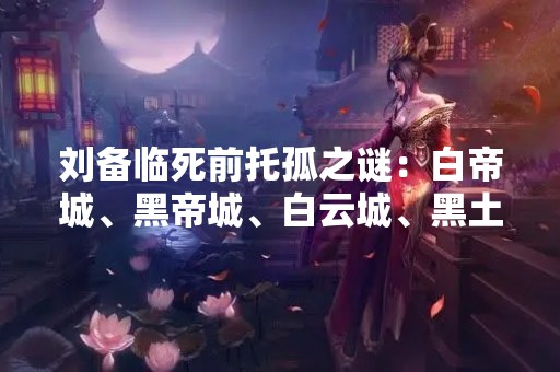 刘备临死前托孤之谜：白帝城、黑帝城、白云城、黑土城？