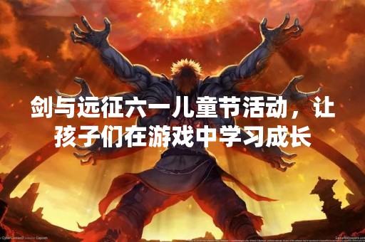 剑与远征六一儿童节活动，让孩子们在游戏中学习成长