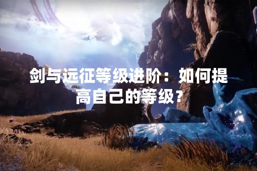 剑与远征等级进阶：如何提高自己的等级？