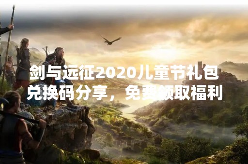 剑与远征2020儿童节礼包兑换码分享，免费领取福利！