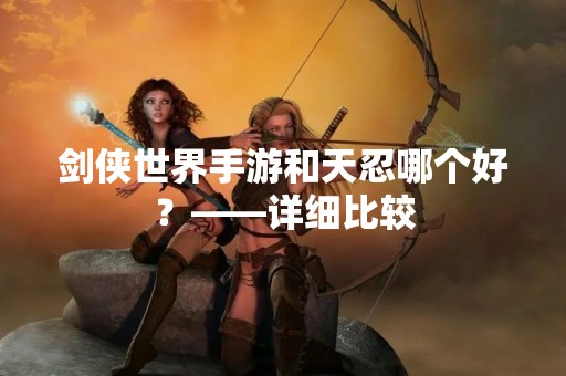 剑侠世界手游和天忍哪个好？——详细比较