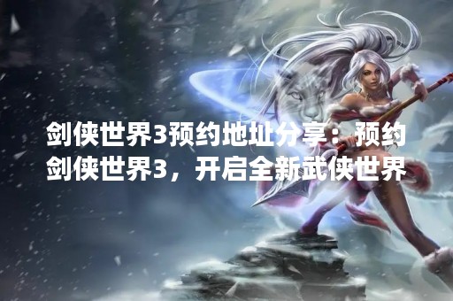 剑侠世界3预约地址分享：预约剑侠世界3，开启全新武侠世界之旅！