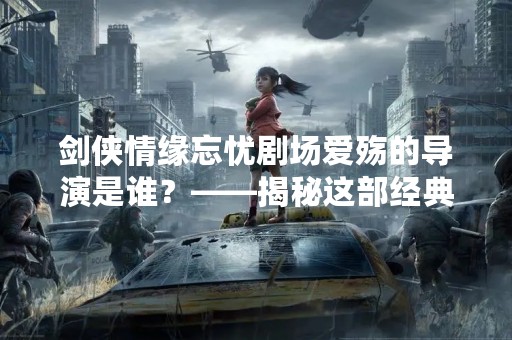 剑侠情缘忘忧剧场爱殇的导演是谁？——揭秘这部经典武侠剧的幕后英雄
