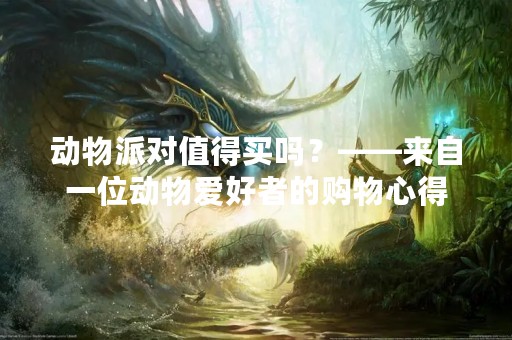 动物派对值得买吗？——来自一位动物爱好者的购物心得