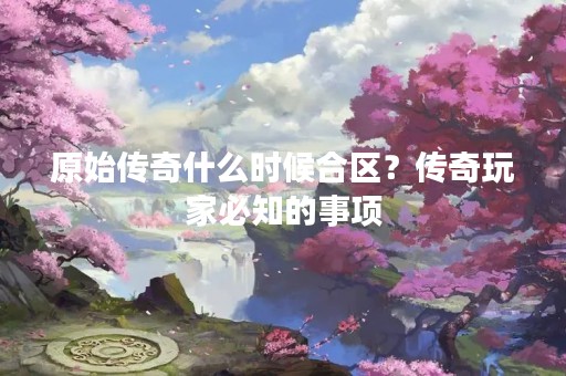 原始传奇什么时候合区？传奇玩家必知的事项