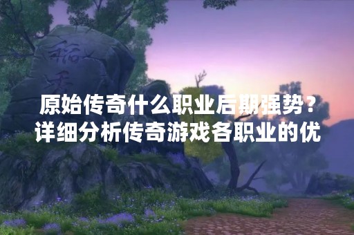 原始传奇什么职业后期强势？详细分析传奇游戏各职业的优劣