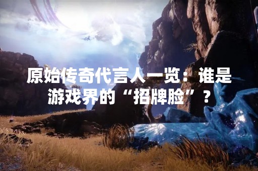 原始传奇代言人一览：谁是游戏界的“招牌脸”？