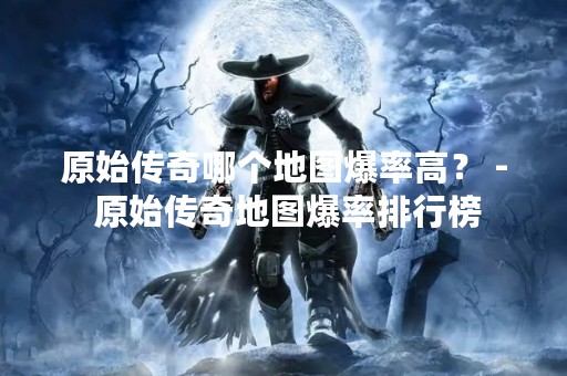 原始传奇哪个地图爆率高？ - 原始传奇地图爆率排行榜