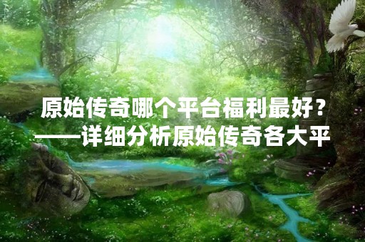 原始传奇哪个平台福利最好？——详细分析原始传奇各大平台的福利优劣