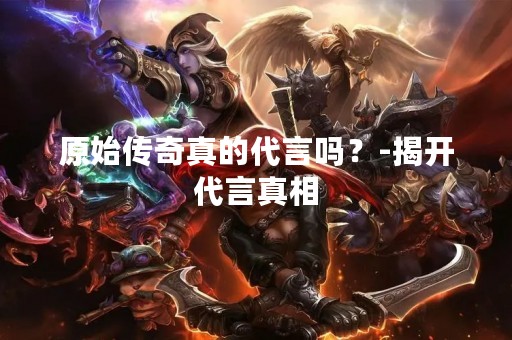 原始传奇真的代言吗？-揭开代言真相