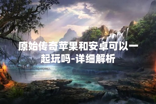 原始传奇苹果和安卓可以一起玩吗-详细解析