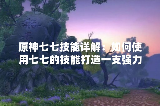 原神七七技能详解：如何使用七七的技能打造一支强力小队