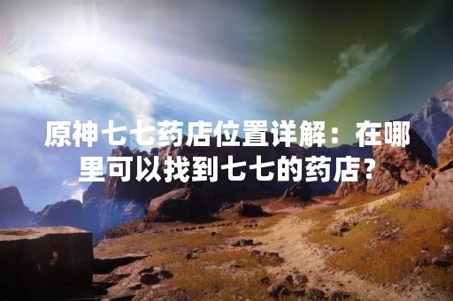 原神七七药店位置详解：在哪里可以找到七七的药店？