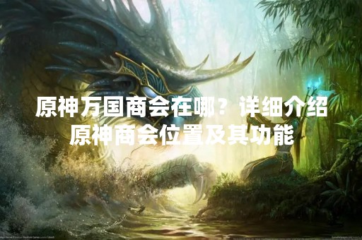 原神万国商会在哪？详细介绍原神商会位置及其功能