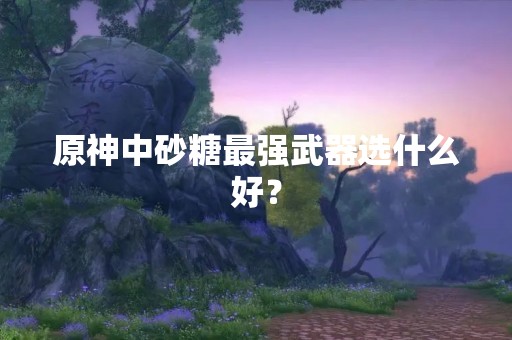 原神中砂糖最强武器选什么好？
