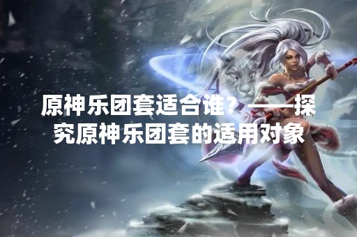 原神乐团套适合谁？——探究原神乐团套的适用对象