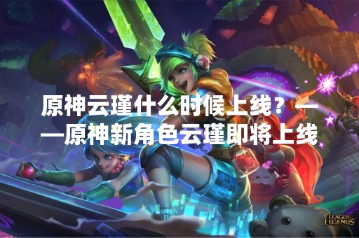 原神云瑾什么时候上线？——原神新角色云瑾即将上线，你准备好了吗？