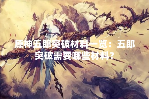 原神五郎突破材料一览：五郎突破需要哪些材料？