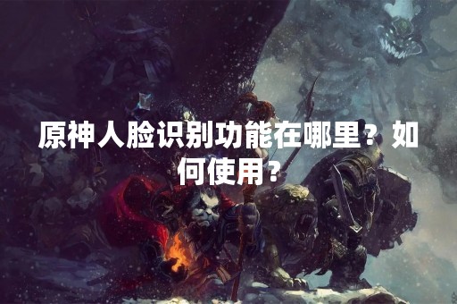 原神人脸识别功能在哪里？如何使用？