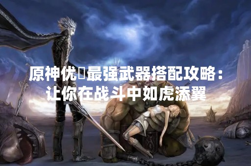 原神优菈最强武器搭配攻略：让你在战斗中如虎添翼