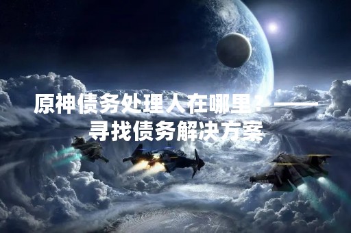 原神债务处理人在哪里？——寻找债务解决方案