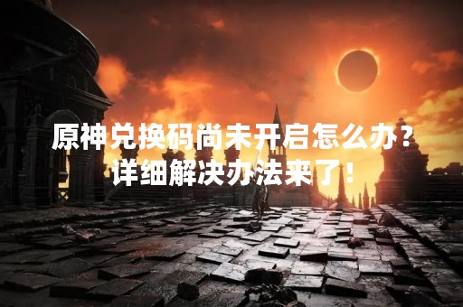 原神兑换码尚未开启怎么办？详细解决办法来了！