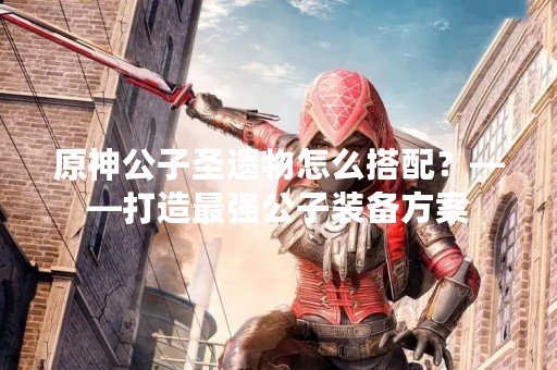原神公子圣遗物怎么搭配？——打造最强公子装备方案