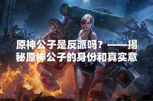 原神公子是反派吗？——揭秘原神公子的身份和真实意图
