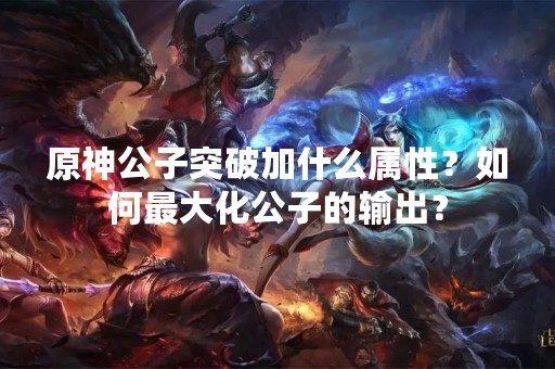 原神公子突破加什么属性？如何最大化公子的输出？