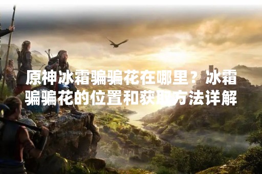 原神冰霜骗骗花在哪里？冰霜骗骗花的位置和获取方法详解！