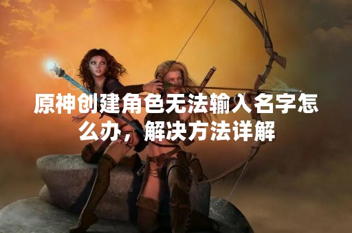 原神创建角色无法输入名字怎么办，解决方法详解