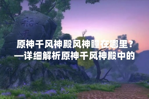 原神千风神殿风神瞳在哪里？—详细解析原神千风神殿中的风神瞳