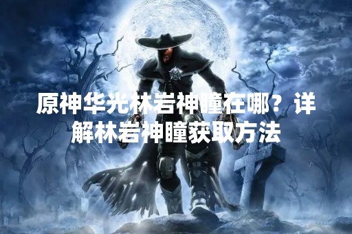 原神华光林岩神瞳在哪？详解林岩神瞳获取方法